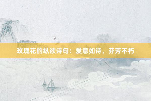 玫瑰花的纵欲诗句：爱意如诗，芬芳不朽