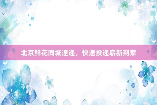 北京鲜花同城速递，快速投递崭新到家