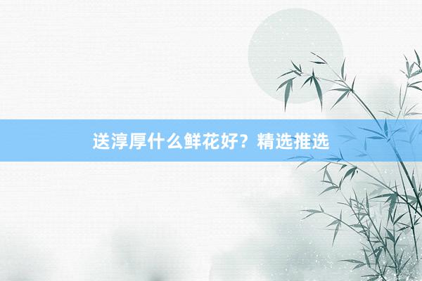 送淳厚什么鲜花好？精选推选