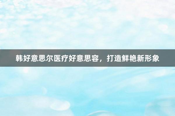 韩好意思尔医疗好意思容，打造鲜艳新形象