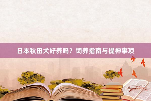 日本秋田犬好养吗？饲养指南与提神事项