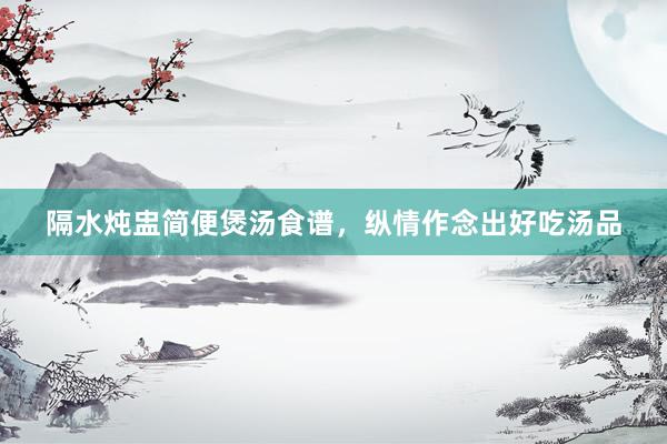 隔水炖盅简便煲汤食谱，纵情作念出好吃汤品