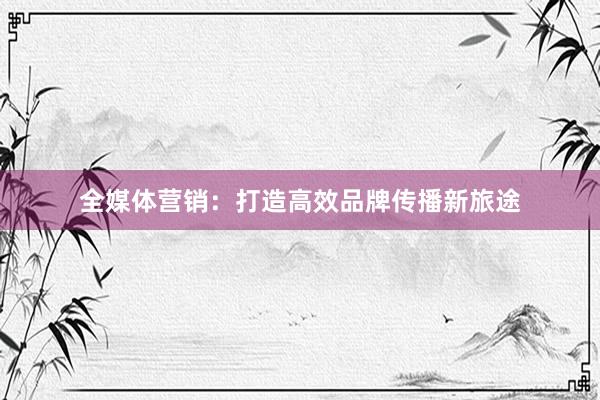 全媒体营销：打造高效品牌传播新旅途